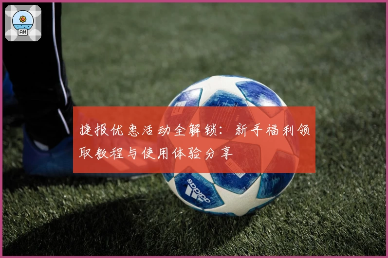 捷报优惠活动全解锁：新手福利领取教程与使用体验分享