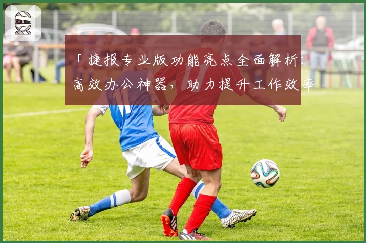 「捷报专业版功能亮点全面解析：高效办公神器，助力提升工作效率」